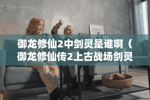 御龙修仙2中剑灵是谁啊(御龙修仙传2上古战场剑灵) 御龙修仙2中剑灵是谁啊(御龙修仙传2上古战场剑灵)