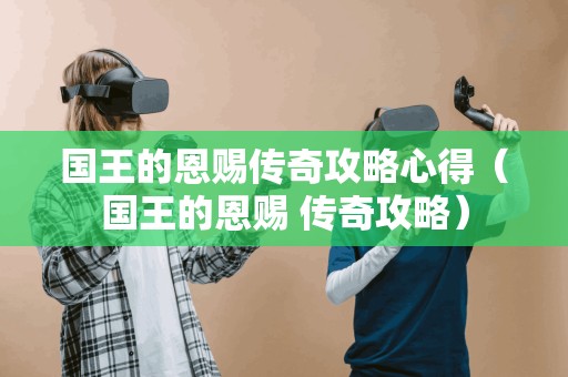 国王的恩赐传奇攻略心得(国王的恩赐 传奇攻略) 国王的恩赐传奇攻略心得(国王的恩赐 传奇攻略)