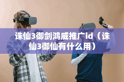 诛仙3御剑鸿威推广id(诛仙3御仙有什么用) 诛仙3御剑鸿威推广id(诛仙3御仙有什么用)