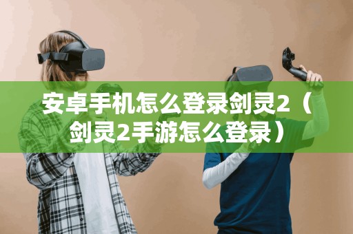 安卓手机怎么登录剑灵2（剑灵2手游怎么登录）