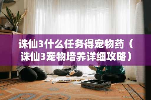 诛仙3什么任务得宠物药(诛仙3宠物培养详细攻略) 诛仙3什么任务得宠物药(诛仙3宠物培养详细攻略)