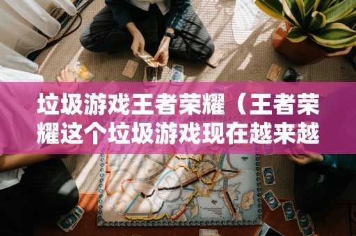 垃圾游戏王者荣耀（王者荣耀这个垃圾游戏现在越来越不想玩了）