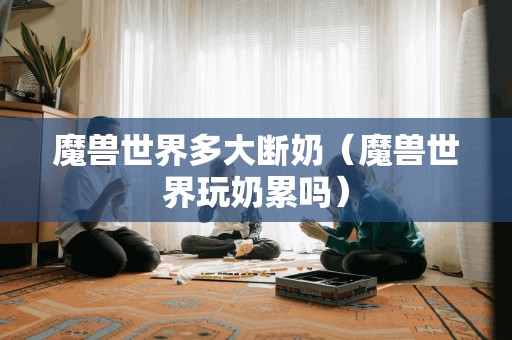 魔兽世界多大断奶(魔兽世界玩奶累吗) 魔兽世界多大断奶(魔兽世界玩奶累吗)