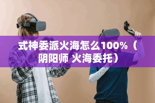 式神委派火海怎么100%（阴阳师 火海委托）