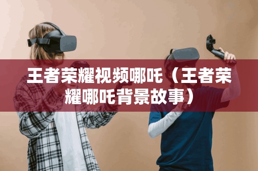 王者荣耀视频哪吒(王者荣耀哪吒背景故事) 王者荣耀视频哪吒(王者荣耀哪吒背景故事)