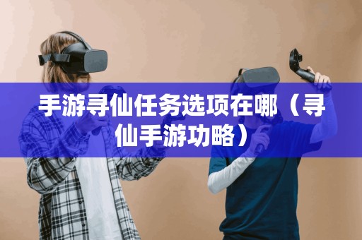 手游寻仙任务选项在哪(寻仙手游功略) 手游寻仙任务选项在哪(寻仙手游功略)