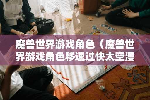 魔兽世界游戏角色（魔兽世界游戏角色移速过快太空漫步）