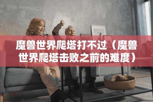 魔兽世界爬塔打不过（魔兽世界爬塔击败之前的难度）