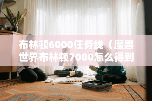 布林顿6000任务线(魔兽世界布林顿7000怎么得到) 布林顿6000任务线(魔兽世界布林顿7000怎么得到)
