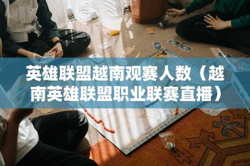 英雄联盟越南观赛人数（越南英雄联盟职业联赛直播）