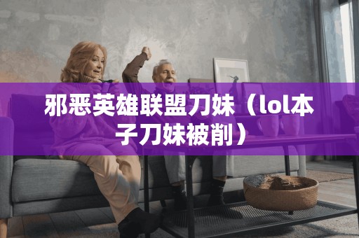 邪恶英雄联盟刀妹（lol本子刀妹被削）