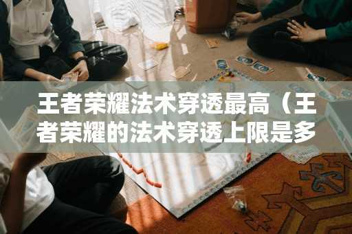 王者荣耀法术穿透最高（王者荣耀的法术穿透上限是多少）