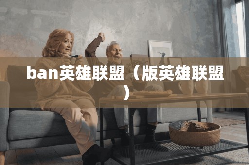 ban英雄联盟(版英雄联盟) ban英雄联盟(版英雄联盟)