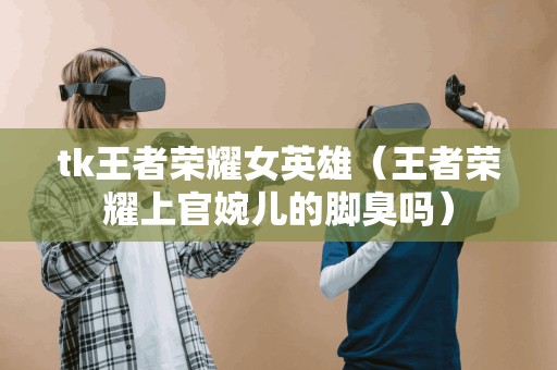 tk王者荣耀女英雄（王者荣耀上官婉儿的脚臭吗）