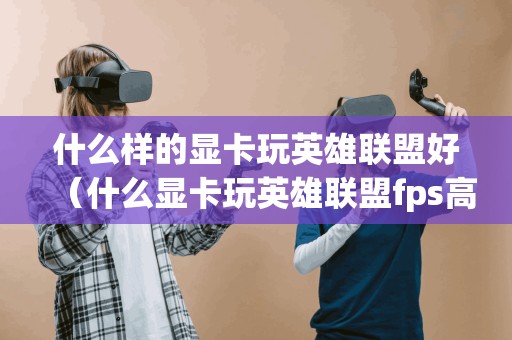 什么样的显卡玩英雄联盟好(什么显卡玩英雄联盟fps高) 什么样的显卡玩英雄联盟好(什么显卡玩英雄联盟fps高)