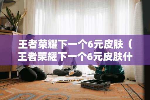 王者荣耀下一个6元皮肤（王者荣耀下一个6元皮肤什么时候出2021）