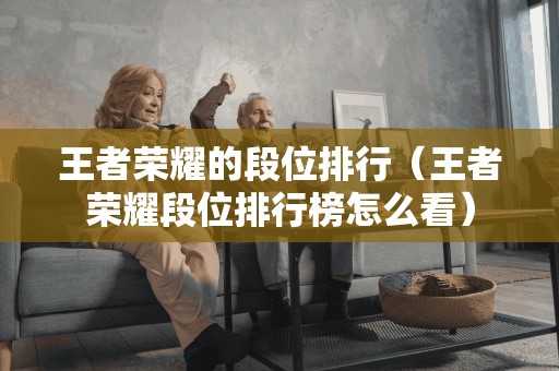 王者荣耀的段位排行(王者荣耀段位排行榜怎么看) 王者荣耀的段位排行(王者荣耀段位排行榜怎么看)