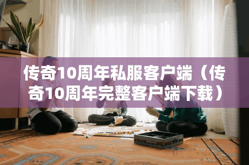 传奇10周年私服客户端（传奇10周年完整客户端）