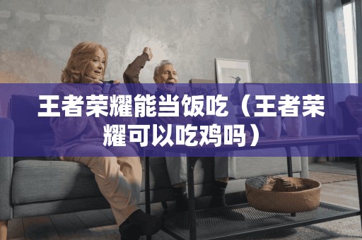 王者荣耀能当饭吃（王者荣耀可以吃鸡吗）