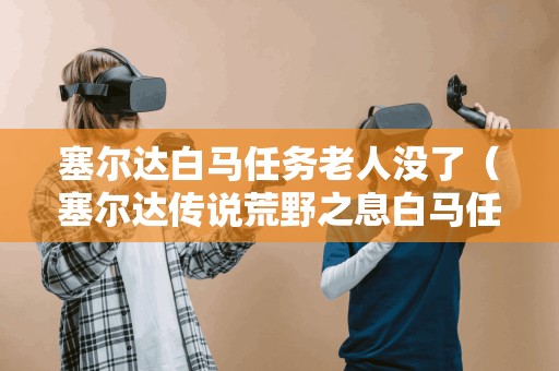 塞尔达白马任务老人没了（塞尔达传说荒野之息白马任务在哪老头）