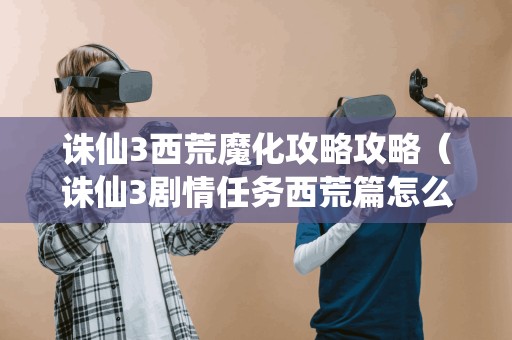 诛仙3西荒魔化攻略攻略（诛仙3剧情任务西荒篇怎么接）