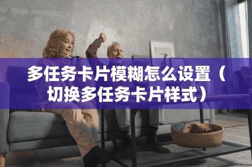 多任务卡片模糊怎么设置（切换多任务卡片样式）