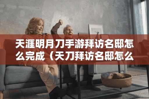 天涯明月刀手游拜访名邸怎么完成（天刀拜访名邸怎么做）