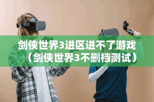 剑侠世界3进区进不了游戏（剑侠世界3不删档测试）