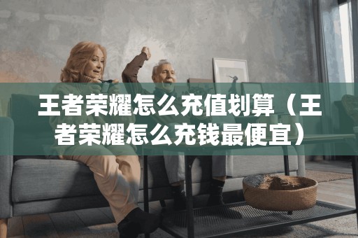 王者荣耀怎么充值划算（王者荣耀怎么充钱最便宜）