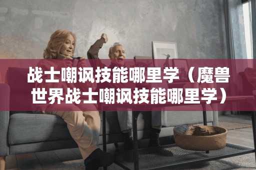 战士嘲讽技能哪里学(魔兽世界战士嘲讽技能哪里学) 战士嘲讽技能哪里学(魔兽世界战士嘲讽技能哪里学)