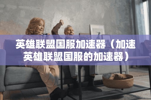 英雄联盟国服加速器（加速英雄联盟国服的加速器）