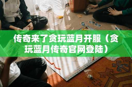 传奇来了贪玩蓝月开服（贪玩蓝月传奇官网登陆）