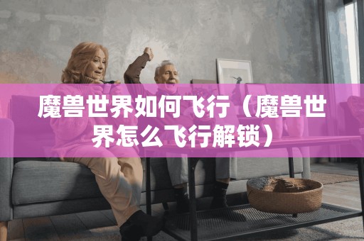 魔兽世界如何飞行（魔兽世界怎么飞行解锁）