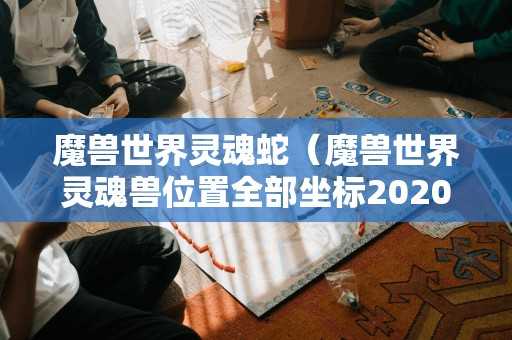 魔兽世界灵魂蛇(魔兽世界灵魂兽位置全部坐标2020) 魔兽世界灵魂蛇(魔兽世界灵魂兽位置全部坐标2020)