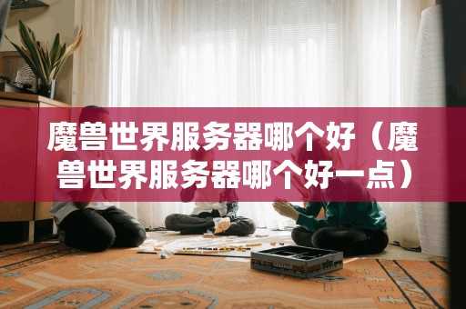 魔兽世界服务器哪个好(魔兽世界服务器哪个好一点) 魔兽世界服务器哪个好(魔兽世界服务器哪个好一点)