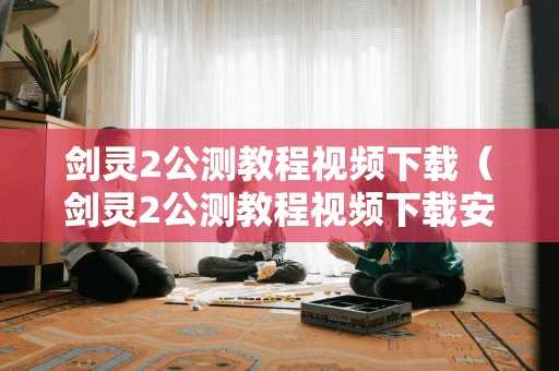 剑灵2公测教程视频（剑灵2公测教程视频安装）