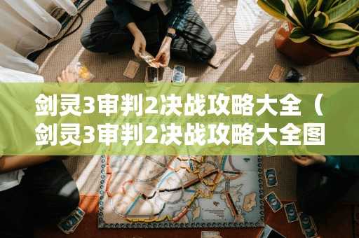 剑灵3审判2决战攻略大全（剑灵3审判2决战攻略大全图文）