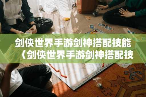 剑侠世界手游剑神搭配技能（剑侠世界手游剑神搭配技能攻略）