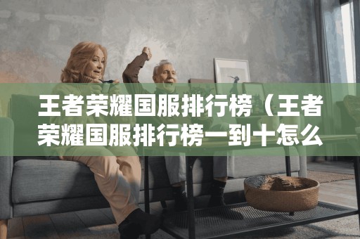 王者荣耀国服排行榜(王者荣耀国服排行榜一到十怎么看) 王者荣耀国服排行榜(王者荣耀国服排行榜一到十怎么看)