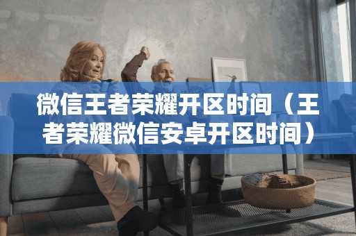 微信王者荣耀开区时间(王者荣耀微信安卓开区时间) 微信王者荣耀开区时间(王者荣耀微信安卓开区时间)