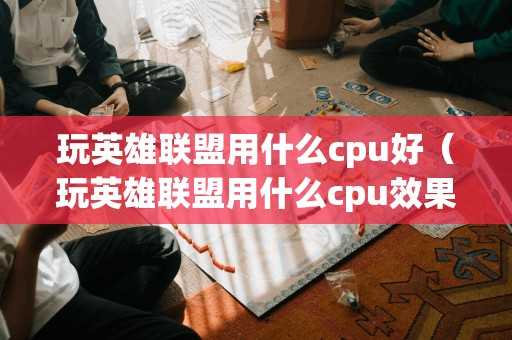 玩英雄联盟用什么cpu好(玩英雄联盟用什么cpu效果最好) 玩英雄联盟用什么cpu好(玩英雄联盟用什么cpu效果最好)