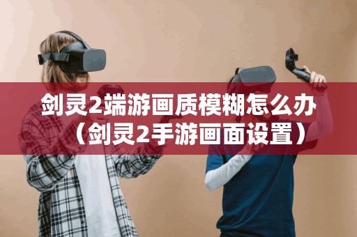 剑灵2端游画质模糊怎么办（剑灵2手游画面设置）