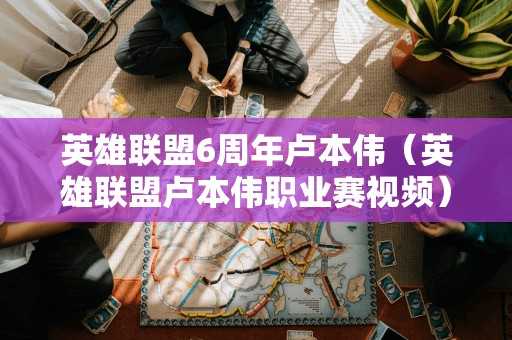 英雄联盟6周年卢本伟（英雄联盟卢本伟职业赛视频）