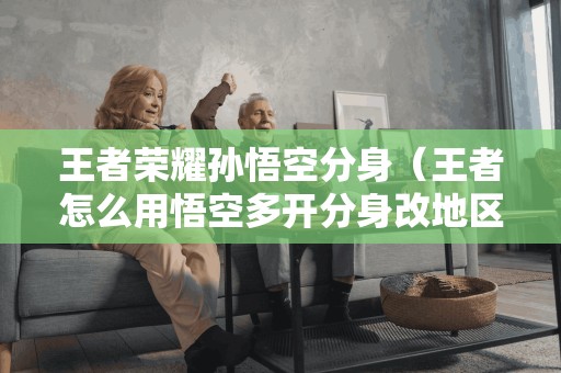 王者荣耀孙悟空分身(王者怎么用悟空多开分身改地区) 王者荣耀孙悟空分身(王者怎么用悟空多开分身改地区)