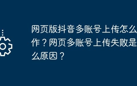 网页版抖音多账号上传怎么操作？网页多账号上传失败是什么原因？