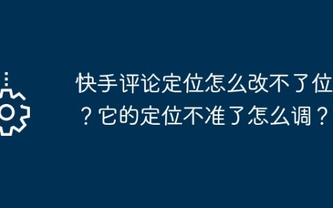 快手评论定位怎么改不了位置？它的定位不准了怎么调？