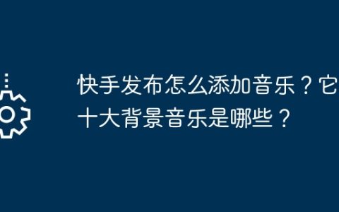 快手发布怎么添加音乐？它的十大背景音乐是哪些？