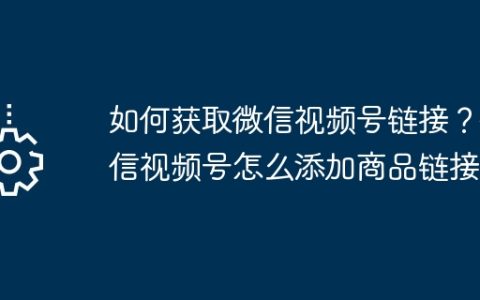 如何获取微信视频号链接？微信视频号怎么添加商品链接？