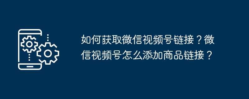 如何获取微信视频号链接？微信视频号怎么添加商品链接？