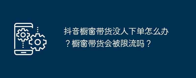 抖音橱窗带货没人下单怎么办？橱窗带货会被限流吗？